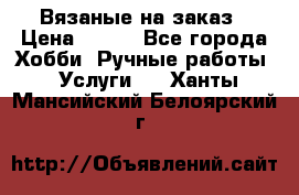 Вязаные на заказ › Цена ­ 800 - Все города Хобби. Ручные работы » Услуги   . Ханты-Мансийский,Белоярский г.